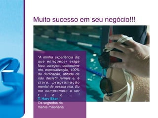 Muito sucesso em seu negócio!!!




 “A minha experiência diz
 que enriquecer exige
 foco, coragem, conhecime
 nto, especialização, 100%
 de dedicação, atitude de
 não desistir jamais e, é
 claro, programação
 mental de pessoa rica. Eu
 me comprometo a ser
 r    i   c     o   …     ”
 T. Harv Eker –
 Os segredos da
 mente milionária
 