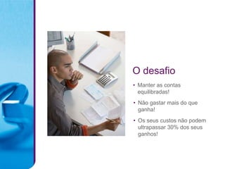 O desafio
• Manter as contas
  equilibradas!
• Não gastar mais do que
  ganha!
• Os seus custos não podem
  ultrapassar 30% dos seus
  ganhos!
 