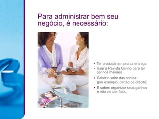 Para administrar bem seu
negócio, é necessário:




                • Ter produtos em pronta entrega
                • Usar a Revista Ganho para ter
                  ganhos maiores
                • Saber o valor das contas
                  (por exemplo: cartão de crédito)
                • E saber: organizar seus ganhos
                  e não vender fiado.
 