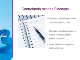 Controlando minhas Finanças

              Utilize uma planilha em excel
                 ou um caderno para:


              • Controlar entradas (ganhos) e
                saídas (valores à serem
                pagos, os gastos);


              • Inserir todas suas despesas:
               fixas e variáveis;
 