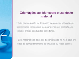 Orientações ao líder sobre o uso deste
                 material

• Esta apresentação foi desenvolvida para ser utilizada em

treinamentos presenciais ou, no máximo, em conferências
virtuais, ambas conduzidas por líderes.



• Este material não deve ser disponibilizado na web, seja em
redes de compartilhamento de arquivos ou redes sociais.
 