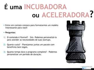 É uma INCUBADORA
        ou ACELERADORA?
 Entre em contato conosco para formatarmos um modelo
  interessante para você!

 Perguntas:

1) O conteúdo é flexível? – Sim. Podemos personalizá-lo
   para atender as necessidades de suas startups.

2) Quanto custa? – Planejamos juntos um pacote com
   benefícios bem legais.

3) Quanto tempo dura o programa completo? – Podemos
   personalizar um período de duração.
 