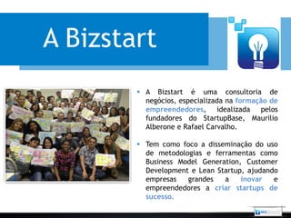 A Bizstart
         A Bizstart é uma consultoria de
          negócios, especializada na formação de
          empreendedores, idealizada pelos
          fundadores do StartupBase, Maurilio
          Alberone e Rafael Carvalho.

         Tem como foco a disseminação do uso
          de metodologias e ferramentas como
          Business Model Generation, Customer
          Development e Lean Startup, ajudando
          empresas   grandes   a    inovar   e
          empreendedores a criar startups de
          sucesso.
 