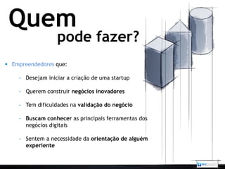 Quem
                  pode fazer?
 Empreendedores que:

    - Desejam iniciar a criação de uma startup

    - Querem construir negócios inovadores

    - Tem dificuldades na validação do negócio

    - Buscam conhecer as principais ferramentas dos
      negócios digitais

    - Sentem a necessidade da orientação de alguém
      experiente
 