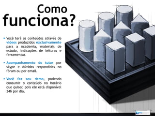 Como
funciona?
 Você terá os conteúdos através de
  vídeos produzidos exclusivamente
  para a Academia, materiais de
  estudo, indicações de leituras e
  ferramentas.

 Acompanhamento do tutor por
  skype e dúvidas respondidas no
  fórum ou por email.

 Você faz seu ritmo, podendo
  consumir o conteúdo no horário
  que quiser, pois ele está disponível
  24h por dia.
 