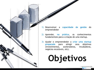 1) Desenvolver a     capacidade   de   gestão   do
   empreendedor

2) Aprender, na prática, os conhecimentos
   fundamentais para a criação de uma startup.

3) Ajudar o empreendedor a criar uma startup
   preparada     para    atingir  seus    objetivos
   (investimentos,    aceleradoras,   incubadoras,
   negócios escaláveis, etc).




      Objetivos
 