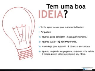 Tem uma boa
IDEIA?
 Venha agora mesmo para a Academia Bizstart!

 Perguntas:

1) Quando posso começar? - A qualquer momento.

2) Quanto custa? - R$ 199,00 por mês.

3) Como faço para adquirir? - É só entrar em contato.

4) Quanto tempo dura o programa completo? - Em média
   6 meses, porém vai de acordo com seu ritmo.
 
