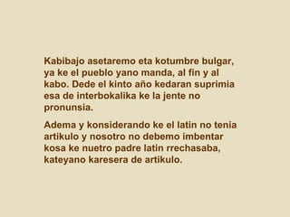 Kabibajo asetaremo eta kotumbre bulgar, ya ke el pueblo yano manda, al fin y al kabo. Dede el kinto año kedaran suprimia esa de interbokalika ke la jente no pronunsia.  Adema y konsiderando ke el latin no tenia artikulo y nosotro no debemo imbentar kosa ke nuetro padre latin rrechasaba, kateyano karesera de artikulo.  