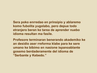 Sera poko enrredao en prinsipio y ablaremo komo fubolita yugolabo, pero depue todo etranjero beran ke tarea de aprender nuebo idioma resultan ma fasile.  Profesore terminaran benerando akademiko ke an desidio aser rreforma klabe para ke sere umano ke bibimo en nasione ispanoablante gosemo berdaderamente del idioma de “Serbante y Kebedo.”  