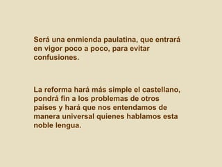 Será una enmienda paulatina, que entrará en vigor poco a poco, para evitar confusiones. La reforma hará más simple el castellano, pondrá fin a los problemas de otros países y hará que nos entendamos de manera universal quienes hablamos esta noble lengua.  