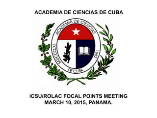ACADEMIA DE CIENCIAS DE CUBA
ICSU/ROLAC FOCAL POINTS MEETING
MARCH 10, 2015, PANAMA.
 