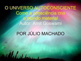 O UNIVERSO AUTOCONSCIENTE Como a consciência cria  o mundo material Autor: Amit Goswami POR JÚLIO MACHADO 