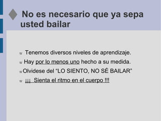 No es necesario que ya sepa
usted bailar
U Tenemos diversos niveles de aprendizaje.
U Hay por lo menos uno hecho a su medida.
U Olvidese del “LO SIENTO, NO SÉ BAILAR”
U ¡¡¡ Sienta el ritmo en el cuerpo !!!
 