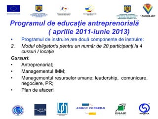 Programul de educa ţ ie antreprenorial ă   ( aprilie 2011-iunie 2013) Programul de instruire are dou ă  componente de instruire:   Modul obligatoriu pentru un num ă r de 20 participan ţ i la 4 cursuri / loca ţ ie Cursuri :  Antreprenoriat;  Managementul IMM;  Managementul resurselor umane: leadership,  comunicare, negociere, PR;  Plan de afaceri 