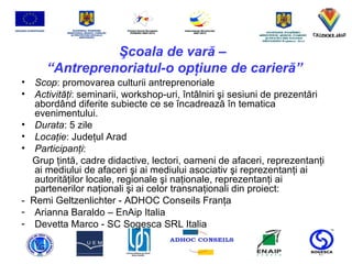 Ş coala de var ă  –  “ Antreprenoriatul-o op ţ iune de carier ă ” Scop : promovarea culturii antreprenoriale Activit ăţ i :  seminarii, workshop-uri,  î nt â lniri  ş i sesiuni de prezent ă ri abord â nd diferite subiecte ce se  î ncadreaz ă   î n tematic a  evenimentului . Durata : 5 zile  Loca ţ ie : Jude ţ ul Arad Participan ţ i : Grup  ţ int ă ,  cadre didactive, lectori, oameni de afaceri, reprezentan ţ i ai mediului de afaceri  ş i ai mediului asociativ  ş i reprezentan ţ i  ai  autorit ăţ ilor locale, regionale  ş i na ţ ionale, reprezentan ţ i ai partenerilor  naţionali şi ai celor transnaţionali  din proiect : -  Remi Geltzenlichter  -  ADHOC Conseils  Franţa Arianna Baraldo  –  EnAip  Italia Devetta Marco  -  SC Sogesca SRL  Italia 