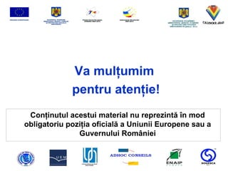 Va mul ţ umim pentru aten ţ ie! Con ţ inutul acestui material nu reprezint ă   î n mod obligatoriu pozi ţ ia oficial ă  a Uniunii Europene sau a Guvernului Rom â niei 