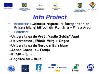 Info Proiect Beneficiar  :  Consiliul Na ţ ional al  Î ntreprinderilor Private Mici  ş i Mijlocii din Rom â nia – Filiala Arad Parteneri : - Universitatea de Vest  „ Vasile Goldiş” Arad  -  Universitatea „Eftimie Murgu” Reşiţa -  Universitatea de Nord din Baia Mare -  Adhoc Conseils – Franţ a -  EnAIP – Italia  -  Sogesca Srl – Italia   