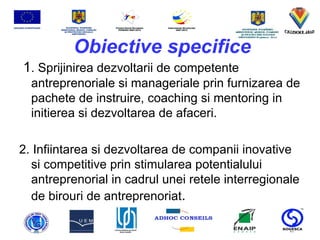 Obiective specifice 1 . Sprijinirea dezvoltarii de competente antreprenoriale si manageriale prin furnizarea de pachete de instruire, coaching si mentoring in initierea si dezvoltarea de afaceri.  2. Infiintarea si dezvoltarea de companii inovative si competitive prin stimularea potentialului antreprenorial in cadrul unei retele interregionale de birouri de antreprenoriat . 