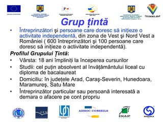 Grup  ţ int ă Î ntreprinz ă tori   ş i  persoane care doresc s ă  ini ţ ieze o activitate independent ă , din zona de Vest  ş i Nord Vest a Rom â niei ( 600  î ntreprinz ă tori  ş i 100 persoane care doresc s ă  ini ţ ieze o activitate independent ă ). Profilul Grupului  Ţ int ă : V â rsta: 18 ani  î mplini ţ i la  î nceperea cursurilor Studii: cel pu ţ in absolvent al  î nv ăţă m â ntului liceal cu diploma de bacalaureat Domiciliu:  î n jude ţ ele Arad, Cara ş -Severin, Hunedoara, Maramure ş , Satu Mare Î ntreprinz ă tor particular sau persoan ă  interesat ă  a demara o afacere pe cont propriu 