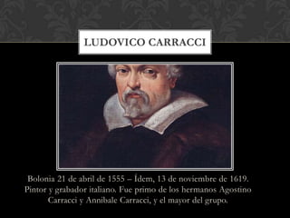 LUDOVICO CARRACCI




 Bolonia 21 de abril de 1555 – Ídem, 13 de noviembre de 1619.
Pintor y grabador italiano. Fue primo de los hermanos Agostino
       Carracci y Annibale Carracci, y el mayor del grupo.
 