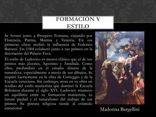 FORMACIÓN Y
                                 ESTILO
Se formó junto a Prospero Fontana, viajando por
Florencia, Parma, Mantua y Venecia. En sus
primeras obras recibió la influencia de Federico
Barocci. En 1584 colaboró junto a sus primos en la
decoración del Palacio Fava.
El estilo de Ludovico es menos clásico que el de sus
primos más jóvenes, Agostino y Annibale. Como
ellos, profundizó en el estudio directo de la
naturaleza, especialmente a través de sus dibujos. Se
inspiró fuertemente en la obra de Correggio y de la
Escuela veneciana. Sin embargo, resta en su obra un
residuo del estilo manierista que dominó la Escuela
Boloñesa durante el siglo XVI. Ludovico mantuvo
un equilibrio entre su formación manierista, su
innata piedad y el naturalismo del trabajo de sus
primos. Su pintura religiosa tiende al estímulo
emocional.                                              Madonna Bargellini
 