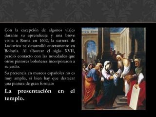 Con la excepción de algunos viajes
durante su aprendizaje y una breve
visita a Roma en 1602, la carrera de
Ludovico se desarrolló enteramente en
Bolonia. Al alborear el siglo XVII,
perdió contacto con las novedades que
otros pintores boloñeses incorporaron a
su estilo.
Su presencia en museos españoles no es
muy amplia, si bien hay que destacar
una pintura de gran formato
La presentación              en     el
templo.
 