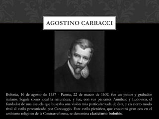 AGOSTINO CARRACCI




Bolonia, 16 de agosto de 1557 - Parma, 22 de marzo de 1602, fue un pintor y grabador
italiano. Seguía como ideal la naturaleza, y fue, con sus parientes Annibale y Ludovico, el
fundador de una escuela que buscaba una visión más particularizada de ésta, y en cierto modo
rival al estilo preconizado por Caravaggio. Este estilo pictórico, que encontró gran eco en el
ambiente religioso de la Contrarreforma, se denomina clasicismo boloñés.
 