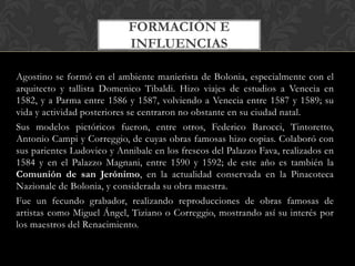 FORMACIÓN E
                            INFLUENCIAS

Agostino se formó en el ambiente manierista de Bolonia, especialmente con el
arquitecto y tallista Domenico Tibaldi. Hizo viajes de estudios a Venecia en
1582, y a Parma entre 1586 y 1587, volviendo a Venecia entre 1587 y 1589; su
vida y actividad posteriores se centraron no obstante en su ciudad natal.
Sus modelos pictóricos fueron, entre otros, Federico Barocci, Tintoretto,
Antonio Campi y Correggio, de cuyas obras famosas hizo copias. Colaboró con
sus parientes Ludovico y Annibale en los frescos del Palazzo Fava, realizados en
1584 y en el Palazzo Magnani, entre 1590 y 1592; de este año es también la
Comunión de san Jerónimo, en la actualidad conservada en la Pinacoteca
Nazionale de Bolonia, y considerada su obra maestra.
Fue un fecundo grabador, realizando reproducciones de obras famosas de
artistas como Miguel Ángel, Tiziano o Correggio, mostrando así su interés por
los maestros del Renacimiento.
 