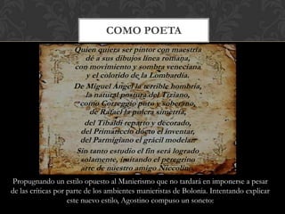 COMO POETA
                    Quien quiera ser pintor con maestría
                       dé a sus dibujos línea romana,
                    con movimiento y sombra veneciana
                       y el colorido de la Lombardía.
                    De Miguel Ángel la terrible hombría,
                       la natural postura del Tiziano,
                     como Correggio puro y soberano,
                        de Rafael la pulcra simetría,
                      del Tibaldi reparto y decorado,
                     del Primaticcio docto el inventar,
                     del Parmigiano el grácil modelar.
                    Sin tanto estudio el fin será logrado
                     solamente, imitando el peregrino
                     arte de nuestro amigo Niccolino.
Propugnando un estilo opuesto al Manierismo que no tardará en imponerse a pesar
de las críticas por parte de los ambientes manieristas de Bolonia. Intentando explicar
                    este nuevo estilo, Agostino compuso un soneto:
 