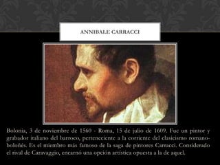 ANNIBALE CARRACCI




Bolonia, 3 de noviembre de 1560 - Roma, 15 de julio de 1609. Fue un pintor y
grabador italiano del barroco, perteneciente a la corriente del clasicismo romano-
boloñés. Es el miembro más famoso de la saga de pintores Carracci. Considerado
el rival de Caravaggio, encarnó una opción artística opuesta a la de aquel.
 