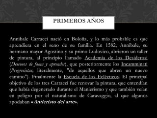PRIMEROS AÑOS

Annibale Carracci nació en Boloña, y lo más probable es que
aprendiera en el seno de su familia. En 1582, Annibale, su
hermano mayor Agostino y su primo Ludovico, abrieron un taller
de pintura, al principio llamado Academia de los Desiderosi
(Deseosos de fama y aprender), que posteriormente los Incamminati
(Progresistas; literalmente, "de aquellos que abren un nuevo
camino"). Finalmente la Escuela de los Eclécticos. El principal
objetivo de los tres Carracci fue renovar la pintura, que entendían
que había degenerado durante el Manierismo y que también veían
en peligro por el naturalismo de Caravaggio, al que algunos
apodaban «Anticristo del arte».
 