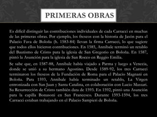 PRIMERAS OBRAS
Es difícil distinguir las contribuciones individuales de cada Carracci en muchas
de las primeras obras. Por ejemplo, los frescos con la historia de Jasón para el
Palacio Fava de Boloña (h. 1583-84) llevan la firma Carracci, lo que sugiere
que todos ellos hicieron contribuciones. En 1585, Annibale terminó un retablo
del Bautismo de Cristo para la iglesia de San Gregorio en Boloña. En 1587,
pintó la Asunción para la iglesia de San Rocco en Reggio Emilia.
Se sabe que, en 1587-88, Annibale había viajado a Parma y luego a Venecia,
donde se unió a su hermano Agostino. Desde 1589-92, los tres Carracci
terminaron los frescos de la Fundación de Roma para el Palacio Magnani en
Boloña. Para 1593, Annibale había terminado un retablo, La Virgen
entronizada con San Juan y Santa Catalina, en colaboración con Lucio Massari.
Su Resurrección de Cristo también data de 1593. En 1592, pintó una Asunción
para la capilla Bonasoni en San Francesco. Durante 1593-1594, los tres
Carracci estaban trabajando en el Palacio Sampieri de Boloña.
 