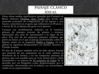 PAISAJE CLÁSICO
                                    IDEAL
Otras obras tardías significativas pintadas por Carracci en
Roma incluyen Domine, Quo Vadis? que revela una
marcada economía de composición de las figuras y una
fuerza y precisión en el gesto que influyeron en Poussin y
a través de él, el idioma del gesto en la pintura.
Carracci era notablemente ecléctico en la temática,
pintura de paisajes, escenas de género y retratos,
incluyendo una serie de autorretratos a lo largo de los
años. Fue uno de los primeros pintores italianos que
pintó un lienzo en el que el paisaje predominaba sobre las
figuras, como en su magistral Huida a Egipto; en este
género lo siguieron Domenichino (su alumno favorito) y
Claudio Lorena.
El arte de Carracci también tuvo un lado menos formal
que procede de sus caricaturas (se le suele atribuir la
invención de la forma) y en sus tempranas pinturas de
género, que son notables por su vivaz observación y libre
tratamiento y su pintura de El comedor de habas. Se le
describe por sus biógrafos como despreocupado por la
vestimenta, obsesionado con el trabajo: sus autorretratos
varían en su representación.
 