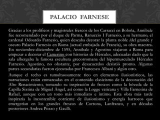 PALACIO FARNESE

Gracias a los prolíficos y magistrales frescos de los Carracci en Boloña, Annibale
fue recomendado por el duque de Parma, Ranuccio I Farnesio, a su hermano, el
cardenal Odoardo Farnesio, quien deseaba decorar la planta noble (del grande y
oscuro Palacio Farnesio en Roma (actual embajada de Francia), su obra maestra.
En noviembre-diciembre de 1595, Annibale y Agostino viajaron a Roma para
empezar a decorar el Camerino con historias de Hércules, adecuadas dado que la
sala albergaba la famosa escultura grecorromana del hipermusculado Hércules
Farnesio. Agostino, no obstante, por desacuerdos desistió pronto. Algunas
partes secundarias fueron ejecutadas por Francesco Albani y algún otro.
Aunque el techo es tumultuosamente rico en elementos ilusionísticos, las
narraciones están enmarcadas en el contenido clasicismo de la decoración del
Alto Renacimiento, tomando su inspiración de frescos como la bóveda de la
Capilla Sixtina de Miguel Ángel, así como la Logge vaticana y Villa Farnesina de
Rafael, aunque con un tono más inmediato e íntimo. Esta obra más tarde
inspiraría la incontenible corriente de ilusionismo y energía barrocos que
emergerían en los grandes frescos de Cortona, Lanfranco, y en décadas
posteriores Andrea Pozzo y Gaulli.
 