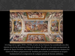 A lo largo de los siglos XVII y XVIII, el techo de los Farnesio fue considerada una obra
maestra sin rival de la pintura al fresco de la época. No sólo se veía como un muestrario de
dibujos de figuras heroicas, sino también como un modelo de procedimientos técnicos; los
   cientos de dibujos preparatorios de Annibale para el techo se convirtieron en un paso
         fundamental en la composición de cualquier pintura de historia ambiciosa.
 