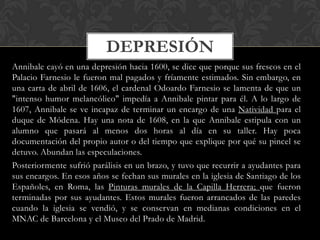 DEPRESIÓN
Annibale cayó en una depresión hacia 1600, se dice que porque sus frescos en el
Palacio Farnesio le fueron mal pagados y fríamente estimados. Sin embargo, en
una carta de abril de 1606, el cardenal Odoardo Farnesio se lamenta de que un
"intenso humor melancólico" impedía a Annibale pintar para él. A lo largo de
1607, Annibale se ve incapaz de terminar un encargo de una Natividad para el
duque de Módena. Hay una nota de 1608, en la que Annibale estipula con un
alumno que pasará al menos dos horas al día en su taller. Hay poca
documentación del propio autor o del tiempo que explique por qué su pincel se
detuvo. Abundan las especulaciones.
Posteriormente sufrió parálisis en un brazo, y tuvo que recurrir a ayudantes para
sus encargos. En esos años se fechan sus murales en la iglesia de Santiago de los
Españoles, en Roma, las Pinturas murales de la Capilla Herrera; que fueron
terminadas por sus ayudantes. Estos murales fueron arrancados de las paredes
cuando la iglesia se vendió, y se conservan en medianas condiciones en el
MNAC de Barcelona y el Museo del Prado de Madrid.
 
