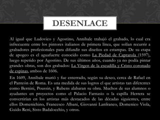 DESENLACE
Al igual que Ludovico y Agostino, Annibale trabajó el grabado, lo cual era
infrecuente entre los pintores italianos de primera línea, que solían recurrir a
grabadores profesionales para difundir sus diseños en estampas. De su etapa
de apogeo es el aguafuerte conocido como La Piedad de Caprarola (1597),
luego repetido por Agostino. De sus últimos años, cuando ya no podía pintar
grandes obras, son dos grabados: La Virgen de la escudilla y Cristo coronado
de espinas, ambos de 1606.
En 1609, Annibale murió y fue enterrado, según su deseo, cerca de Rafael en
el Panteón de Roma. Es una medida de sus logros el que artistas tan diferentes
como Bernini, Poussin, y Rubens alabaran su obra. Muchos de sus alumnos o
ayudantes en proyectos como el Palacio Farnasio o la capilla Herrera se
convertirían en los artistas más destacados de las décadas siguientes, entre
ellos Domenichino, Francesco Albani, Giovanni Lanfranco, Domenico Viola,
Guido Reni, Sisto Badalocchio, y otros.
 