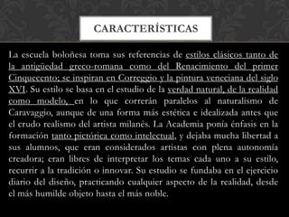 CARACTERÍSTICAS

La escuela boloñesa toma sus referencias de estilos clásicos tanto de
la antigüedad greco-romana como del Renacimiento del primer
Cinquecento; se inspiran en Correggio y la pintura veneciana del siglo
XVI. Su estilo se basa en el estudio de la verdad natural, de la realidad
como modelo, en lo que correrán paralelos al naturalismo de
Caravaggio, aunque de una forma más estética e idealizada antes que
el crudo realismo del artista milanés. La Academia ponía énfasis en la
formación tanto pictórica como intelectual, y dejaba mucha libertad a
sus alumnos, que eran considerados artistas con plena autonomía
creadora; eran libres de interpretar los temas cada uno a su estilo,
recurrir a la tradición o innovar. Su estudio se fundaba en el ejercicio
diario del diseño, practicando cualquier aspecto de la realidad, desde
el más humilde objeto hasta el más noble.
 