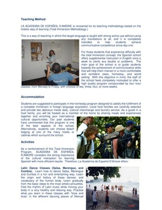 Teaching Method

LA ACADEMIA DE ESPAÑOL D’AMORE is renowned for its teaching methodology based on the
holistic way of learning (Total Immersion Methodology.)

This is a way of teaching in which the target language is taught with strong active use without using
                                                   any translations at all, and it is completely
                                                   intended     to     help     students     achieve
                                                   communicative competence since day one.

                                                  For those students that experience difficulty with
                                                  the total immersion concept, the Spanish school
                                                  offers supplemental instruction in English once a
                                                  week to clarify any doubts or problems. The
                                                  main goal of the school is to guide students
                                                  towards the achievement of communicative skills
                                                  that will help them interact in a more comfortable
                                                  and confident class, homestay, and world
                                                  setting. With this objective in mind, the staff of
                                                  the school feels completely motivated to offer a
                                                  high quality program compounded by four hour
classes, from Monday to Friday, with choices of two, three, four, or more weeks.


Accommodation

Students are suggested to participate in the homestay program designed to satisfy the fulfillment of
a complete immersion in foreign language acquisition. Local host families are carefully selected
and provide two delicious meals daily, cultural interchange and laundry service. As a guest in a
host family, you will be treated as a member of the home by sharing meals and experiences
together and enriching your international
cultural opportunities. Our past students
have commented that this program is one
of the best aspects of the school.
Alternatively, students can choose beach
lodging at one of the many hotels or
cabinas which surround the school.

Activities

As a reinforcement of this Total Immersion
Program, ACADEMIA DE ESPAÑOL
D’AMORE considers the strong importance
of the cultural interaction for learning
Spanish with more efficient results. Therefore, La Academia de Español D’Amore offers:

Latin Dance Classes (Salsa, Merengue, and
Cumbia). Learn how to dance Salsa, Merengue
and Cumbia in a fun and entertaining way. Learn
the origin and history of these dances, and
vocabulary of the human body. Learn gradually
from the basic steps to the most artistic pirouettes.
Feel the rhythm of Latin music while moving your
body in a very healthy and relaxing way. Practice
what you learn in these classes with “ticos and
ticas” in the different dancing places of Manuel
 