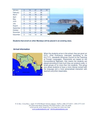 January        3       10       27      24       31
February       7       14       21      28
March          7       12       18      25
April          4       12       18      25
May            2        9       16      23       30
June           6       13       20      27
July           4      11        18      25
August         1       8        16       2       29
September      5      12        19      26
October        3      10        17      24       31
November       7      14        21      28
December       5      112       19      26



Students that enroll on other Mondays will be placed in an existing class.



Arrival information

                                             When the students arrive in the school, they are given an
                                             O.P.I. (Oral Proficiency Interview) according to the
                                             A.C.T.F.L. standards (American Council on the Teaching
                                             of Foreign Languages). Placements are based on the
                                             Conversational Approach; that means the students are
                                             placed according to how much they can produce orally, in
                                             small groups of no more than five students. This group
                                             size allows students to have a more intense contact with
                                             the language and a more personalized interaction with
                                             teachers and other classmates.




   P. O. Box : Costa Rica – Apdo. 67-6350 Manuel Antonio, Quepos Tel/Fax: (506) 2777-0233 – (505) 2777-1143
                        2812 Horseshoe Bend, Hartland, WI 53029 Tel/Fax: (262) 367-8598
                          4150 Arch Dr. #216, Studio City, CA 91604 Tel: (818) 434-7290
                             www.academiadamore.com info@academiadamore.com
 