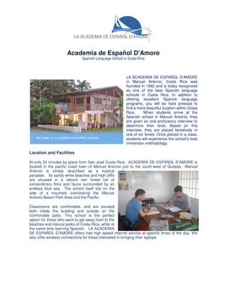 Academia de Español D'Amore
                            Spanish Language School in Costa Rica




                                                      LA ACADEMIA DE ESPAÑOL D’AMORE
                                                      in Manuel Antonio, Costa Rica was
                                                      founded in 1992 and is today recognized
                                                      as one of the best Spanish language
                                                      schools in Costa Rica. In addition to
                                                      offering excellent Spanish language
                                                      programs, you will be hard pressed to
                                                      find a more beautiful location within Costa
                                                      Rica.     When students arrive at the
                                                      Spanish school in Manuel Antonio, they
                                                      are given an oral proficiency interview to
                                                      determine their level. Based on this
                                                      interview, they are placed tentatively in
                                                      one of six levels. Once placed in a class,
                                                      students will experience the school’s total
                                                      immersion methodology.

Location and Facilities

At only 30 minutes by plane from San José Costa Rica. ACADEMIA DE ESPAÑOL D’AMORE is
located in the pacific coast town of Manuel Antonio just to the south-west of Quepos. Manuel
Antonio is simply described as a tropical
paradise. Its sandy white beaches and high cliffs
are situated in a vibrant rain forest full of
extraordinary flora and fauna surrounded by an
endless blue sea. The school itself sits on the
side of a mountain overlooking the Manuel
Antonio Beach Park Area and the Pacific.

Classrooms are comfortable, and are situated
both inside the building and outside on the
comfortable patio. This school is the perfect
option for those who want to get away from to the
beaches and natural parks of Costa Rica, while at
the same time learning Spanish. LA ACADEMIA
DE ESPAÑOL D’AMORE offers free high speed internet service at specific times of the day. We
also offer wireless connections for those interested in bringing their laptops.
 