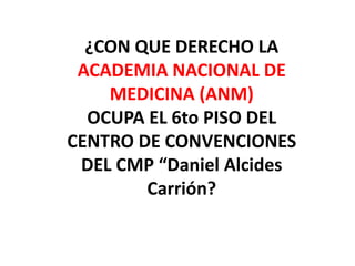 ¿CON QUE DERECHO LA
 ACADEMIA NACIONAL DE
    MEDICINA (ANM)
  OCUPA EL 6to PISO DEL
CENTRO DE CONVENCIONES
 DEL CMP “Daniel Alcides
        Carrión?
 