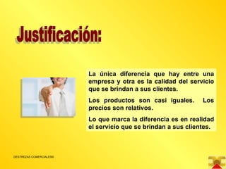 Justificación: La única diferencia que hay entre una empresa y otra es la calidad del servicio que se brindan a sus clientes. Los productos son casi iguales.  Los precios son relativos. Lo que marca la diferencia es en realidad el servicio que se brindan a sus clientes. 