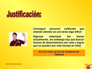 Justificación: Conseguir personal calificado que atienda clientes es una tarea algo difícil. Algunas empresas los tienen actualmente, sin embargo hay que buscar formas de desarrollarlos aún más y lograr que se queden por más tiempo en ellas. Es el la razón de ser de Academia de Talentos 