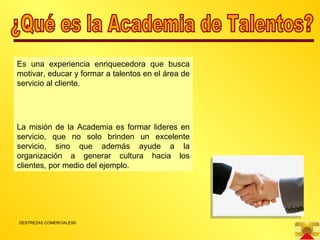 ¿Qué es la Academia de Talentos? Es una experiencia enriquecedora que busca motivar, educar y formar a talentos en el área de servicio al cliente. La misión de la Academia es formar lideres en servicio, que no solo brinden un excelente servicio, sino que además ayude a la organización a generar cultura hacia los clientes, por medio del ejemplo. 