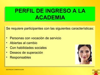PERFIL DE INGRESO A LA ACADEMIA Se requiere participantes con las siguientes características: Personas con vocación de servicio Abiertas al cambio Con habilidades sociales Deseos de superación Responsables 