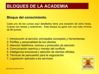 BLOQUES DE LA ACADEMIA Bloque del conocimiento : Cada uno de los cursos aquí detallados tiene una duración de ocho horas. Cuenta con tareas y exámenes.  Este bloque se gana con una nota mínima de 80 puntos. 1.  Introducción al servicio: principales conceptos y herramientas 2. Perfiles y personalidad de los clientes 3. Atención telefónica: normas y protocolos de atención 4. Comunicación asertiva y manejo del conflicto 5. Inteligencia emocional y atención de clientes difíciles. 6. Técnicas de persuasión para la negociación 7. Legislación aplicada a los servicios 