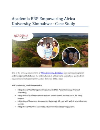 Academia ERP Empowering Africa
University, Zimbabwe - Case Study
One of the primary requirements of Africa University, Zimbabwe was seamless integration
and interoperability between the wide network of software and applications used in their
organization with Academia ERP. And we delivered it like a boss!
Africa University, Zimbabwe now has
• Integration of Fee Management Module with SAGE Pastel to manage financial
accounting.
• Integration of Staff Recruitment features for end-to-end automation of the hiring
process.
• Integration of Document Management System viz Alfresco with well-structured version
control.
• Integration of Analytics Module to aid administrative reporting systems.
 