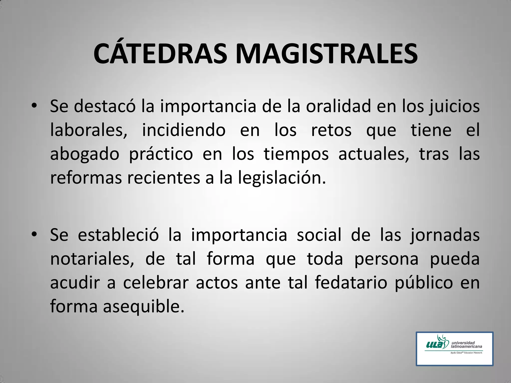 CÁTEDRAS MAGISTRALES
• Se destacó la importancia de la oralidad en los juicios
laborales, incidiendo en los retos que tiene el
abogado práctico en los tiempos actuales, tras las
reformas recientes a la legislación.
• Se estableció la importancia social de las jornadas
notariales, de tal forma que toda persona pueda
acudir a celebrar actos ante tal fedatario público en
forma asequible.
 