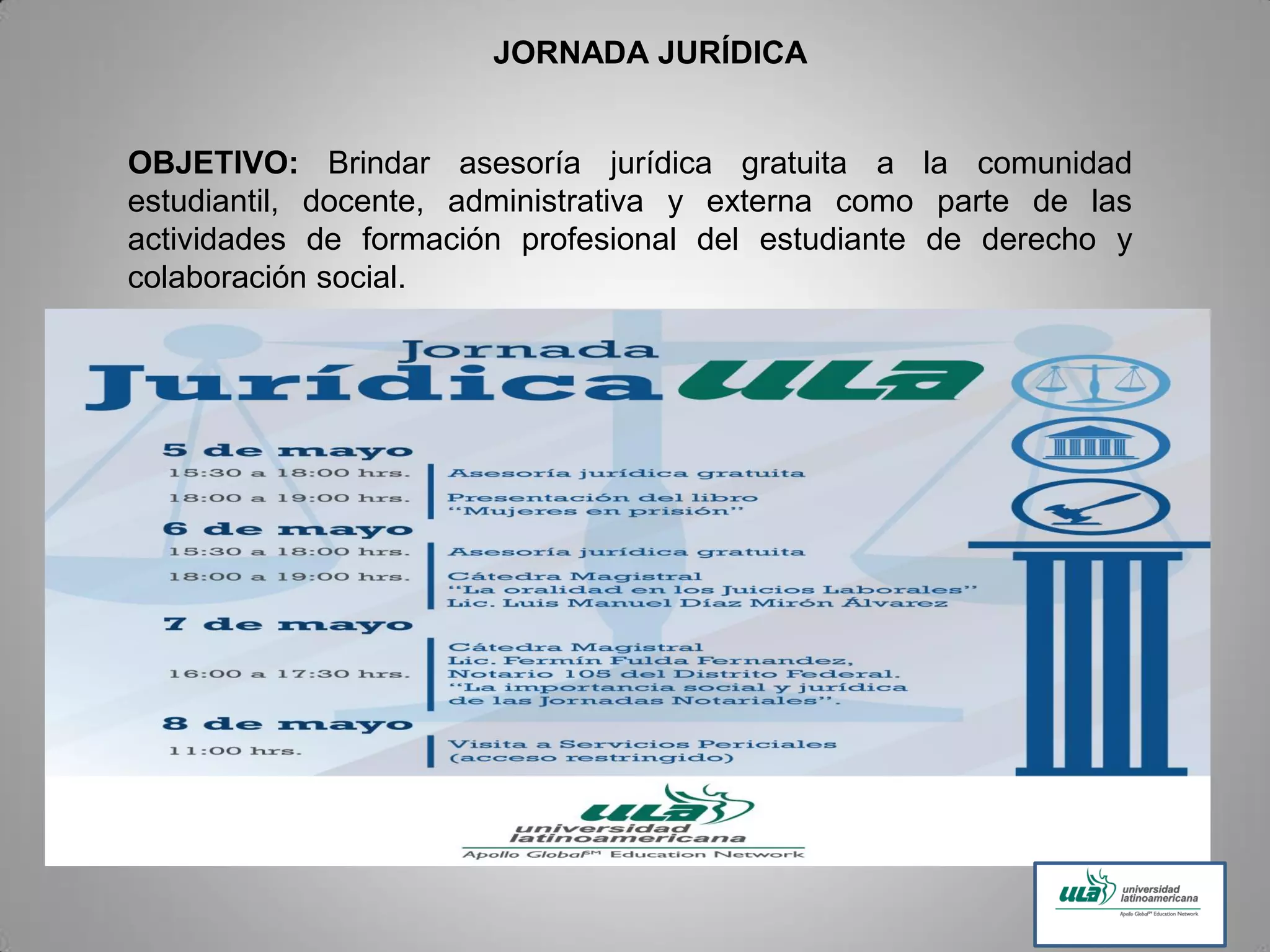 JORNADA JURÍDICA
OBJETIVO: Brindar asesoría jurídica gratuita a la comunidad
estudiantil, docente, administrativa y externa como parte de las
actividades de formación profesional del estudiante de derecho y
colaboración social.
 